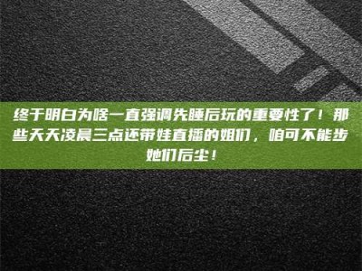 浮梁终于明白为啥一直强调先睡后玩的重要性了！那些天天凌晨三点还带娃直播的姐们，咱可不能步她们后尘！
